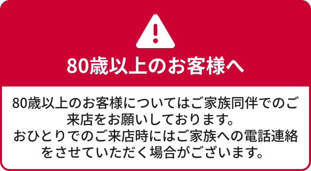 80歳以上のお客様へ。ご来店の際はご家族同伴をお願いしています。おひとりでご来店の場合、ご家族へ電話連絡をさせていただく場合があります