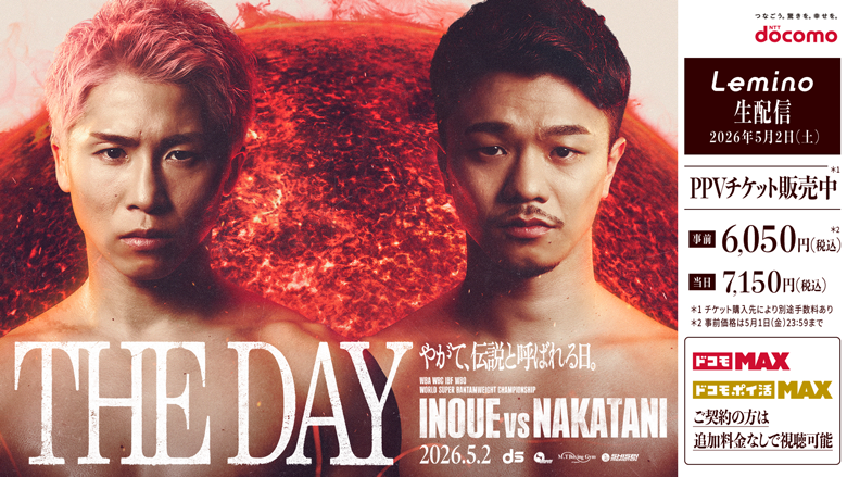 THE DAY やがて、伝説と呼ばれる日。INOUE vs NAKATANI 2026.5.2 docomo Lemino 生配信 2026年5月2日（土） PPVチケット販売中 先着 6,050円（税込） 当日 7,150円（税込） ※1チケット購入後は視聴可能 ※2事前購入は5月1日（金）23:59まで ドコモMAX ドコモポイ活MAX ご契約の方は追加料金なしで視聴可能