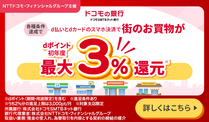 ドコモの銀行 ドコモSMTBネット銀行 各種条件達成でd払いとdカードのスマホ決済で街のお買物がdポイント初年度最大3%還元(※) ※dポイント（期間・用途限定）を含む ※進呈条件あり ※うち2%分の進呈条件は3,000pt／月 ※対象支店限定 所属銀行:株式会社ドコモSMTBネット銀行 銀行代理業者:株式会社NTTドコモ・フィナンシャルグループ 取扱い業務:預金の受入れ、為替取引を内容とする契約の締結の媒介