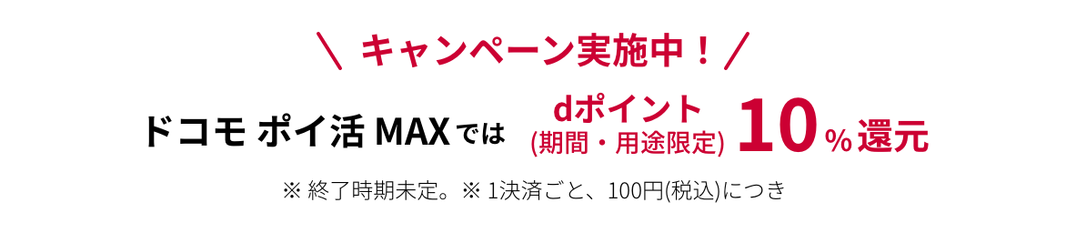 キャンペーン実施中！ ドコモ ポイ活 MAXではdポイント(期間・用途限定)10%還元 ※終了時期未定。 ※1決済ごと、dカード：100円（税込）、d払い：200円（税込）につき