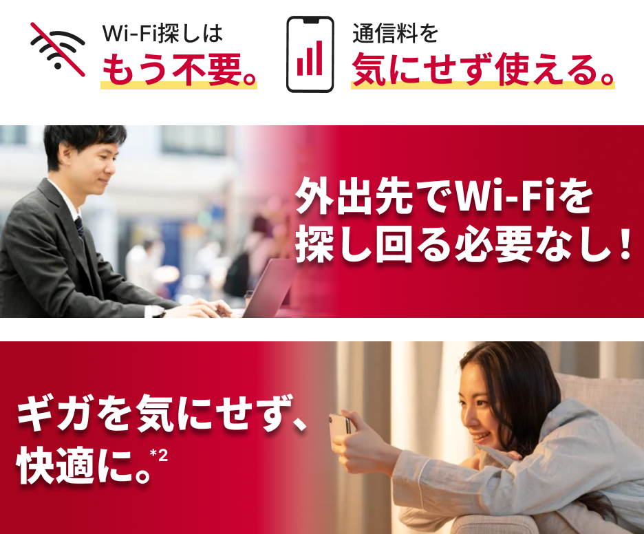 Wi-Fi探しはもう不要。 通信料を気にせずいつでもつながる。 外出先でWi-Fiを探し回る必要なし！ ギガを気にせず、快適に。*2