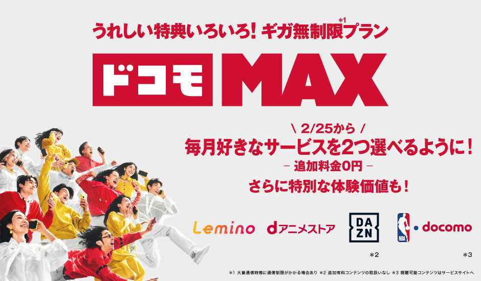 うれしい特典いろいろ！ ギガ無制限※1プラン ドコモ MAX 2／25から 毎月好きなサービスを2つ選べるように！ 追加料金0円 さらに特別な体験価値も！ Lemino dアニメストア DAZN※2 NBA・docomo※3 ※1 大量通信時等に通信制限がかかる場合あり ※2 追加有料コンテンツの取扱いなし ※3 視聴可能コンテンツはサービスサイトへ