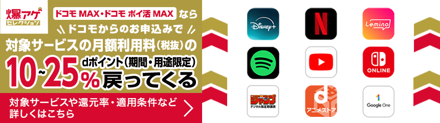 爆アゲセレクション ドコモ MAX・ドコモ ポイ活 MAXなら ドコモからのお申込みで 対象サービスの月額利用料（税抜）のdポイント（期間・用途限定）10～25％戻ってくる 対象サービスや還元率・適用条件など詳しくはこちら ＞