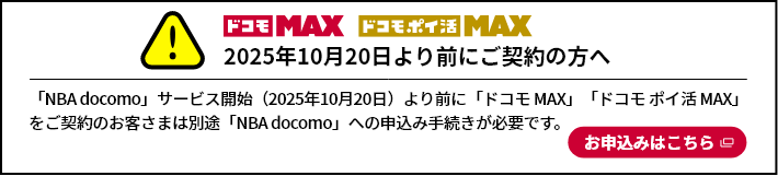 ドコモMAX ドコモポイ活MAX 2025年10月20日より前にご契約の方へ 「NBA docomo」サービス開始（2025年10月20日）より前に「ドコモMAX」「ドコモポイ活MAX」をご契約のお客さまは別途「NBA docomo」への申込み手続きが必要です。お申込みはこちら