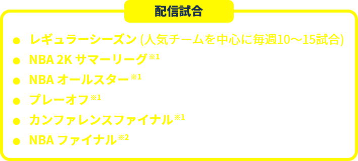 配信予定 レギュラーシーズン（人気チームを中心に年間約400試合）　NBA 2K サマーリーグ ※1　NBA オールスター ※1　プレーオフ ※1 カンファレンスファイナル ※1 NBA ファイナル ※2