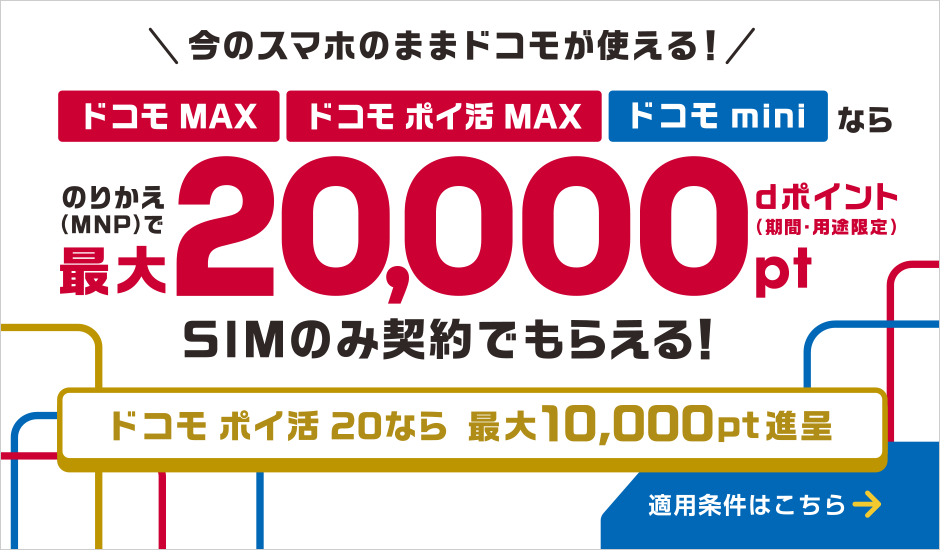今のスマホのままドコモが使える！ドコモ MAX・ドコモ ポイ活 MAX・ドコモ miniならのりかえ（MNP）でdポイント（期間・用途限定）最大20,000ポイントSIMのみ契約でもらえる！ドコモ ポイ活 20なら最大10,000ポイント進呈　適用条件はこちら