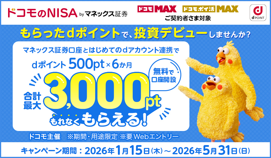 ドコモのNISA by マネックス証券 ドコモMAX・ドコモポイ活MAX ご契約者さま対象 dPOINT もらったdポイントで投資デビューしませんか？ マネックス証券鋼材とはじめてdアカウント連携で dポイント500pt×6か月 合計最大3,000ptもれなくもらえる！ 無料で口座開設 ドコモ主催 ※期間・用途限定 ※要Webエントリー キャンペーン期間：2026年1月15日（木）～2026年5月31日