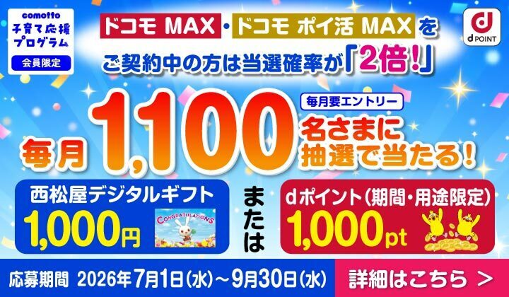 comotto 子育て応援プログラム 会員限定 ドコモ MAX・ドコモ ポイ活 MAXをご契約中の方は当選確率が「2倍！」 毎月1,100名さまに抽選で当たる！ 毎月要エントリー 西松屋デジタルギフト 1,000円 または dポイント（期間・用途限定）1,000pt 応募期間 2026年7月1日（水）～9月30日（水） 詳細はこちら ＞
