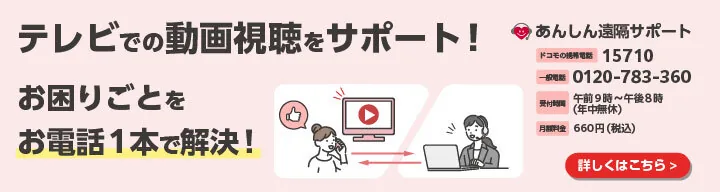 あんしん遠隔サポート：テレビでの動画視聴をサポート！お困りごとをお電話1本で解決！ドコモの携帯電話からは15710、一般電話からは0120-783-360。受付時間午前9時〜午後8時（年中無休）。月額料金660円（税込）。