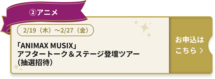 ②アニメ 2/19（木）～2/27（金） 「ANIMAX MUSIX」アフタートーク＆ステージ登壇ツアー（抽選招待）お申込はこちら