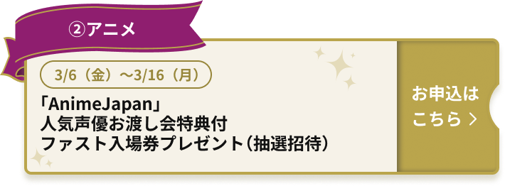 ②アニメ 3/6（金）～3/16（月） 「AnimeJapan」人気声優お渡し会特典付ファスト入場券プレゼント（抽選招待）お申込はこちら