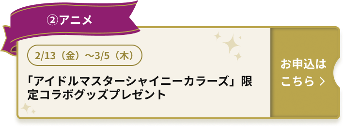 ②アニメ 2/13（金）～3/5（木） 「アイドルマスターシャイニーカラーズ」限定コラボグッズプレゼント お申込はこちら