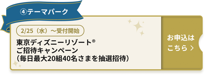 ④テーマパーク 2/25（水）～受付開始 東京ディズニーリゾート（R）ご招待キャンペーン（毎日最大20組40名さまを抽選招待） お申込はこちら