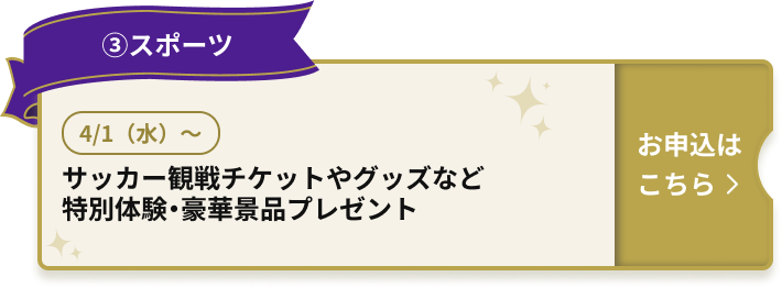 ③スポーツ 4/1（水）～ サッカー観戦チケットやグッズなど 特別体験・豪華景品プレゼント お申込はこちら