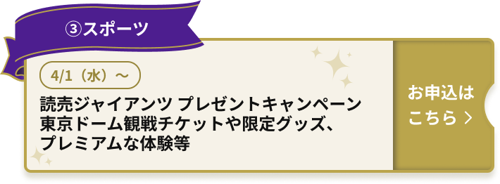 ③スポーツ 4/1（水）～ 読売ジャイアンツ プレゼントキャンペーン 東京ドーム観戦チケットや限定グッズ、プレミアムな体験等 お申込はこちら