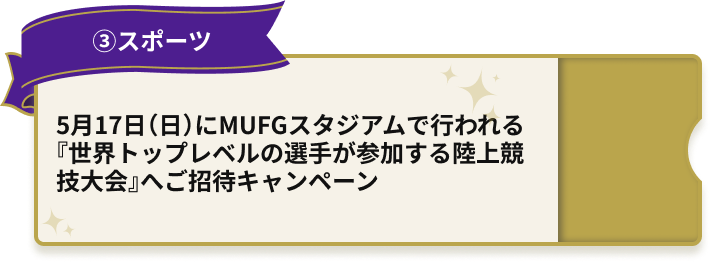 ③スポーツ 5月17日（日）にMUFGスタジアムで行われる『世界トップレベルの選手が参加する陸上競技大会』へご招待キャンペーン
