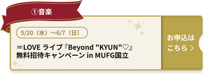 ①音楽 5/20（水）～6/7（日） ＝LOVE ライブ『Beyond “KYUN”♡』 無料招待キャンペーン in MUFG国立 お申込はこちら