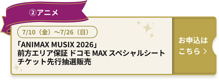 ②アニメ 7/10（金）～7/26（日） 「ANIMAX MUSIX 2026」前方エリア保証 ドコモ MAX スペシャルシート チケット先行抽選販売 お申込はこちら