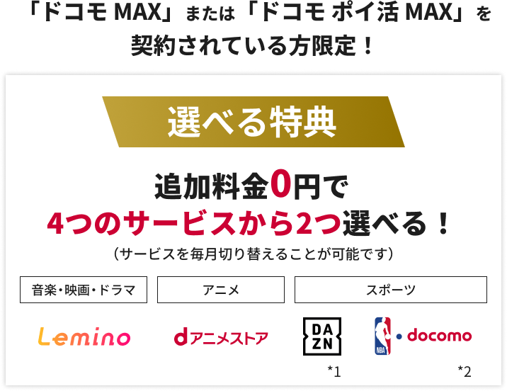 「ドコモ MAX」または「ドコモ ポイ活 MAX」を契約されている方限定！選べる特典 追加料金0円で4つのサービスから2つ選べる！（サービスを毎月切り替えることが可能です）音楽・映画・ドラマ Lemino アニメ dアニメストア スポーツ DAZN＊1 NBA docomo＊2