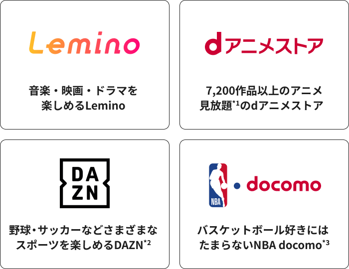 Lemino 音楽・映画・ドラマを楽しめるLemino dアニメストア 7,200作品以上のアニメ見放題＊1のdアニメストア DAZN 野球・サッカーなどさまざまなスポーツを楽しめるDAZN＊2 NBA docomo バスケットボール好きにはたまらないNBA docomo＊3