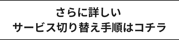 さらに詳しいサービス切り替え手順はコチラ