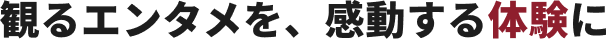 観るエンタメを、感動する体験に
