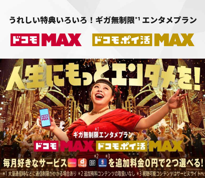 うれしい特典いろいろ！ギガ無制限＊1エンタメプラン ドコモ MAX ドコモ ポイ活 MAX 人生にもっとエンタメを！ギガ無制限＊1エンタメプラン ドコモ MAX 2/25から！ 毎月好きなサービス Lemino dアニメストア DAZN＊2 NBA docomo＊3を追加料金0円で2つ選べる！ ＊1 大量通信時などに通信制御がかかる場合あり ＊2 追加有料コンテンツの取扱いなし ＊3 視聴可能コンテンツはサービスサイトへ