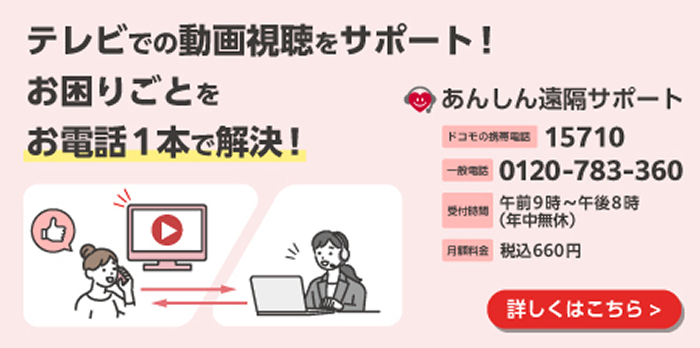 テレビでの動画視聴をサポート！ お困りごとをお電話1本で解決！ あんしん遠隔サポート ドコモの携帯電話15710 一般電話0120-783-360 受付時間 午前9時〜午後8時（年中無休） 月額料金 税込660円 詳しくはこちら