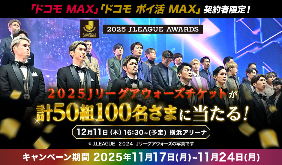 「ドコモ MAX」「ドコモ ポイ活 MAX」契約者限定！ 2025 J.LEAGUE AWARDS　2025Jリーグアウォーズチケットが計50組100名さまに当たる！ 12月11日（木）16:30～（予定） 横浜アリーナ キャンペーン期間 2025年11月17日（月）～11月24日（月）