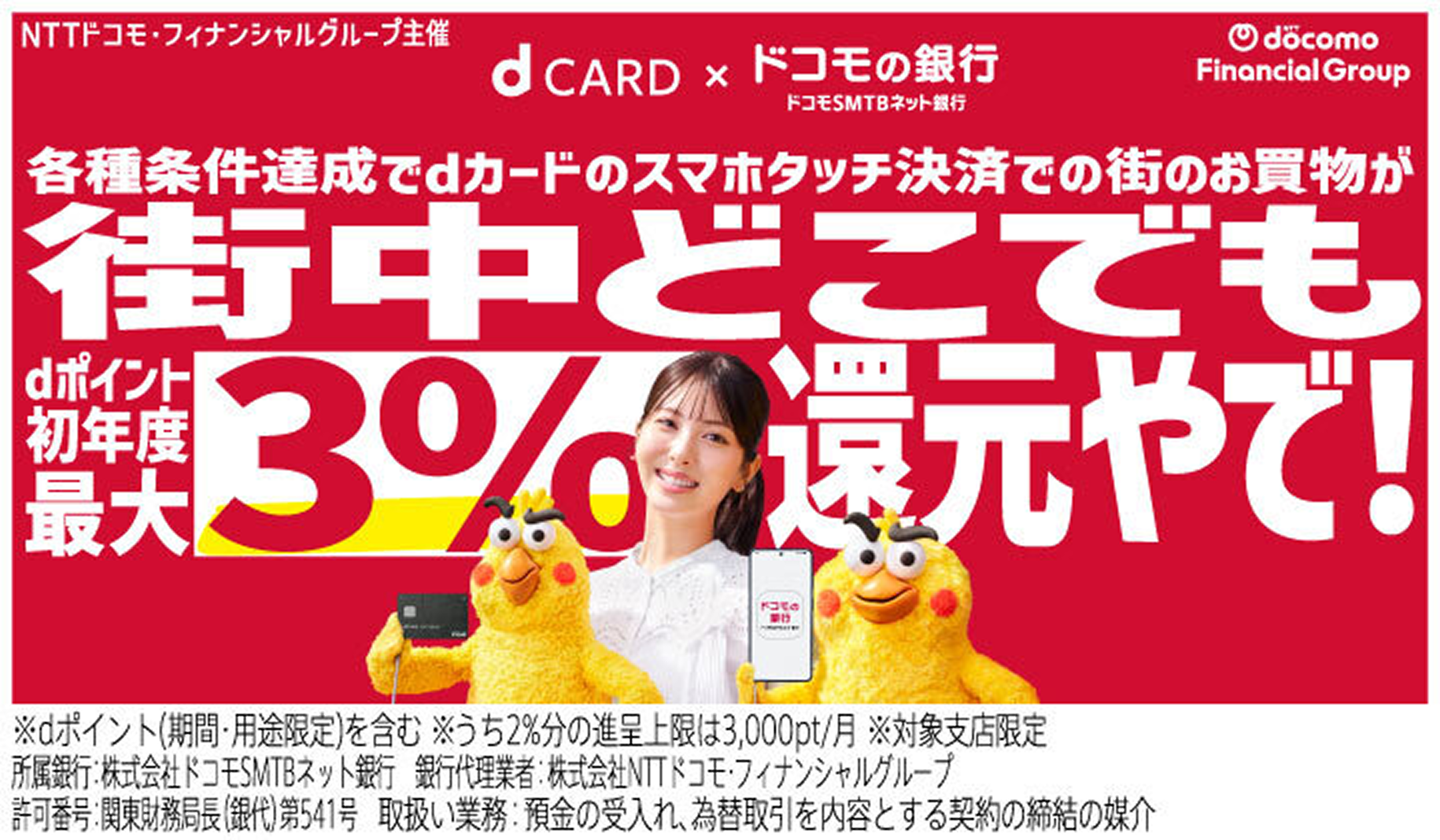ドコモの銀行 ドコモSMTBネット銀行 各種条件達成でd払いとdカードのスマホ決済で街のお買物がdポイント初年度最大3%還元(※) ※dポイント（期間・用途限定）を含む ※進呈条件あり ※うち2%分の進呈条件は3,000pt／月 ※対象支店限定 所属銀行:株式会社ドコモSMTBネット銀行 銀行代理業者:株式会社NTTドコモ・フィナンシャルグループ 取扱い業務:預金の受入れ、為替取引を内容とする契約の締結の媒介