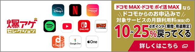 爆アゲセレクション コモ MAX・ドコモ ポイ活 MAXならドコモからのお申込みで対象サービスの月額利用料（税抜）のdポイント（期間・用途限定）10～25％戻ってくる 詳しくはこちら
