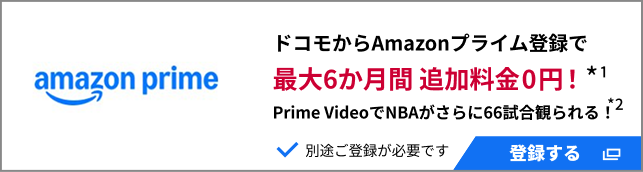 ドコモからAmazonプライム登録で最大6か月間 追加料金0円！＊1 Prime VideoでNBAがさらに66試合観られる！＊2 別途ご登録が必要です 登録する
