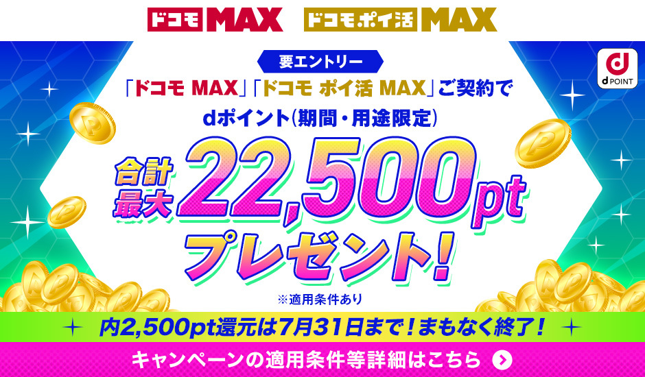 ドコモ MAX ドコモポイ活 MAX dPOINT 要エントリー 「ドコモ MAX」「ドコモ ポイ活」ご契約でdポイント（期間・用途限定） 合計最大22,500ptプレゼント！ ※適用条件あり 内2,500pt還元は7月31日まで！まもなく終了！ キャンペーンの適用条件等詳細はこちら ＞