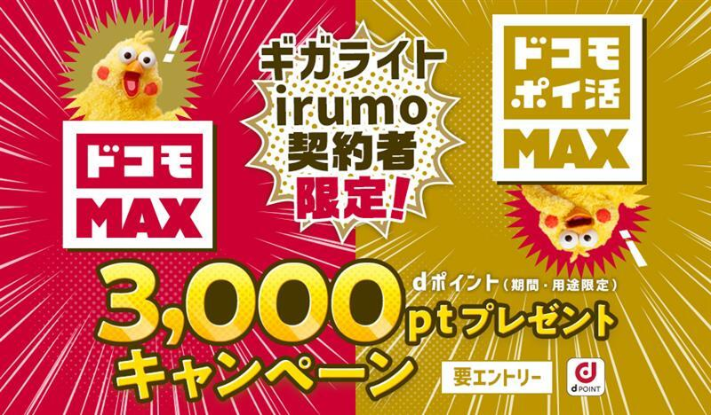 「ギガライト」「irumo」契約者限定！キャンペーン期間中にエントリーの上、エントリー有効期限までにWeb手続きにて対象料金プラン「ドコモ MAX」「ドコモ ポイ活 MAX」にお申込みいただくと、dポイント（期間・用途限定）3,000ポイントをプレゼント