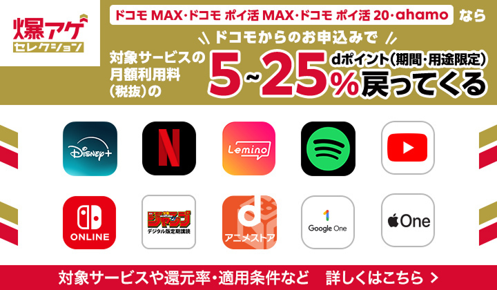 爆アゲセレクション ドコモ MAX・ドコモ ポイ活 MAX・ドコモ ポイ活 2.0・ahamo ならドコモからのお申込みで対象サービスの月額利用料（税抜）の 5〜25％ dポイント（期間・用途限定）戻ってくる 対象サービスや還元率・適用条件など 詳しくはこちら＞ 