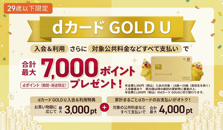 29歳以下限定 dカード GOLD U 入会＆利用 さらに 対象公共料金などすべて支払いで 合計最大7000ポイントプレゼント！ dポイント（期間・用途限定） dカードGOLD U入会＆利用特典 お買い物額に応じて最大3000pt ＋ 家計まるごとdカードのお支払いがオトク！ 対象の公共料金などすべて支払いで 合計最大4000pt 年会費3300円（税込） 入会の対象：18歳～29歳（高校生を除く） 入会審査あり 満30歳以降の最初の更新時に審査の上、年会費11000円（税込）のdカード GOLDに切り替わります