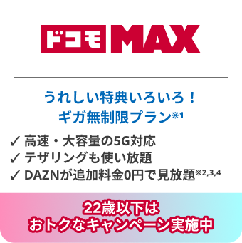 ドコモ MAX　うれしい特典いろいろ！　ギガ無制限プラン※1　高速・大容量の5G対応　テザリングも使い放題　DAZNが追加料金0円で見放題※2,3,4　22歳以下はおトクなキャンペーン実施中