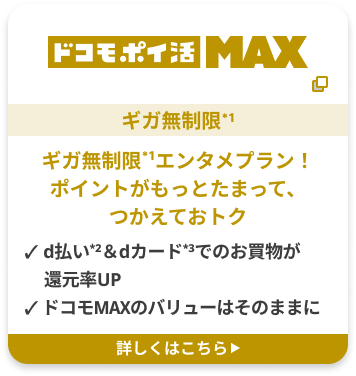 ドコモ・ポイ活 MAX　ギガ無制限*1　ギガ無制限*1エンタメプラン！ポイントがもっとたまって、つかえておトク　d払い*2＆dカード*3でのお買物が還元率UP ドコモMAXのバリューはそのままに　詳しくはこちら