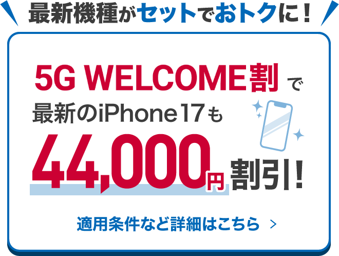 最新機種がセットでおトクに！ 5G WELCOME割で最新のiPhone 17も44,000円割引！ 適用条件など詳細はこちら ＞