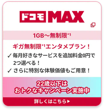 ドコモ MAX 1GB〜無制限*1 ギガ無制限*1エンタメプラン！ ✓ 毎月好きなサービスを追加料金0円で2つ選べる！ ✓ さらに特別な体験価値もご用意！22歳以下はおトクなキャンペーン実施中 詳しくはこちら▶︎