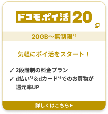 ドコモポイ活 20 20GB〜無制限*1 気軽にポイ活をスタート！ ✓ 2段階制の料金プラン ✓ d払い2＆dカード3でのお買物が還元率UP 詳しくはこちら▶︎