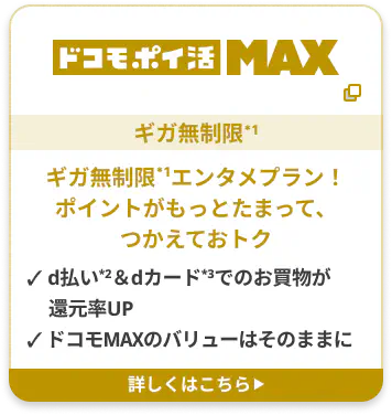 ドコモポイ活 MAX ギガ無制限*1 ギガ無制限*1エンタメプラン！ポイントがもっとたまって、つかえておトク ✓ d払い2＆dカード3でのお買物が還元率UP ✓ ドコモMAXのバリューはそのままに 詳しくはこちら▶︎