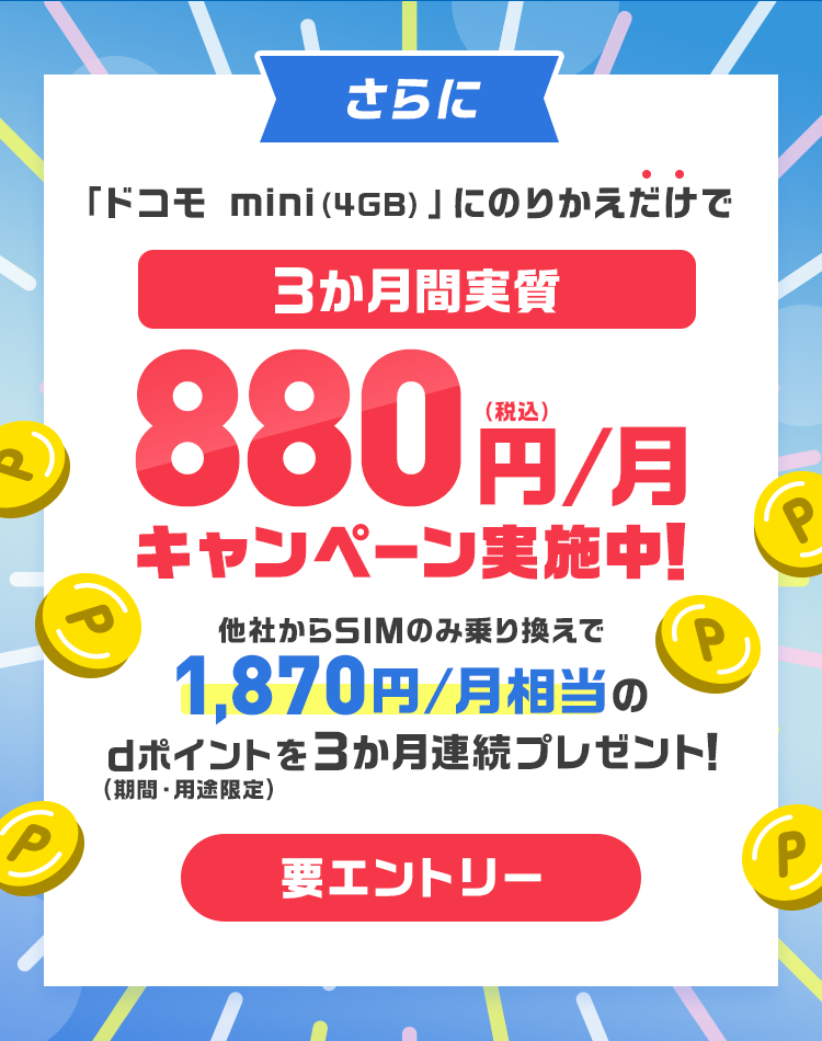 さらに「ドコモ mini（4GB）」にのりかえだけで3か月間実質 880円/月（税込）キャンペーン実施中！ 他社からSIMのみ乗り換えで1,870円/月相当のdポイントを3か月連続プレゼント！（期間・用途限定）要エントリー