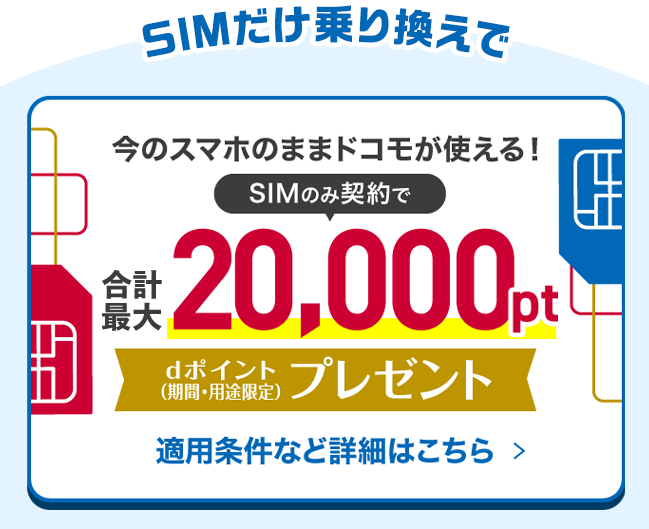 SIMだけ乗り換えで今のスマホのままドコモが使える！SIMのみ契約で合計最大20,000ptdポイント（期間・用途限定）プレゼント適用条件など詳細はこちら >