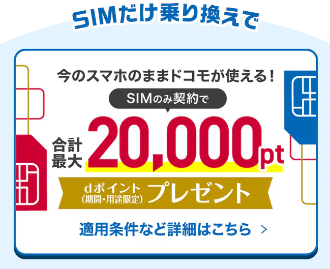 SIMだけ乗り換えで今のスマホのままドコモが使える！SIMのみ契約で合計最大20,000ptdポイント（期間・用途限定）プレゼント適用条件など詳細はこちら >