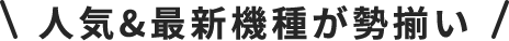 \人気＆最新機種が勢揃い/
