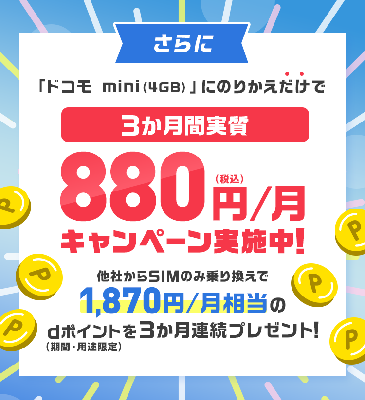 さらに「ドコモ mini（4GB）」にのりかえだけで3か月間実質 880円/月（税込）キャンペーン実施中！ 他社からSIMのみ乗り換えで1,870円/月相当のdポイントを3か月連続プレゼント！（期間・用途限定）