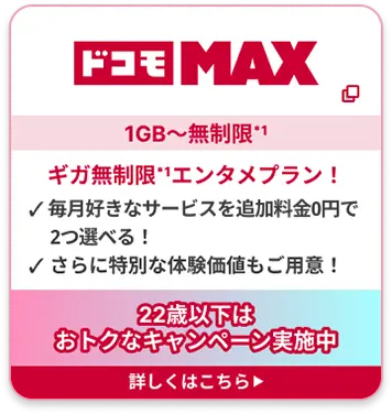 ドコモ MAX 1GB〜無制限*1 ギガ無制限*1エンタメプラン！ ✓ 毎月好きなサービスを追加料金0円で2つ選べる！ ✓ さらに特別な体験価値もご用意！22歳以下はおトクなキャンペーン実施中 詳しくはこちら▶︎