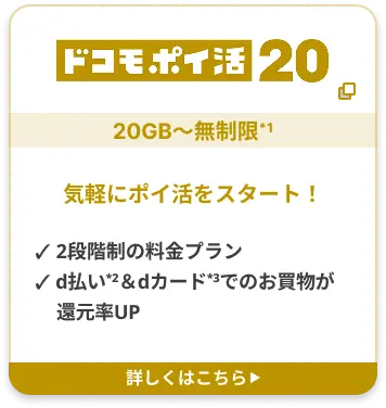 ドコモポイ活 20 20GB〜無制限*1 気軽にポイ活をスタート！ ✓ 2段階制の料金プラン ✓ d払い2＆dカード3でのお買物が還元率UP 詳しくはこちら▶︎