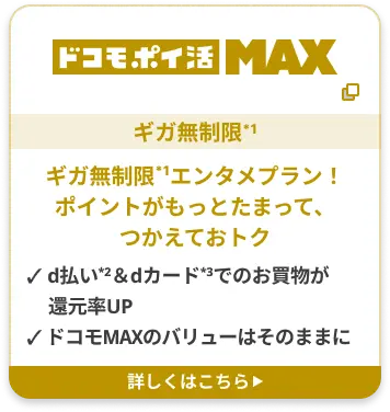 ドコモポイ活 MAX ギガ無制限*1 ギガ無制限*1エンタメプラン！ポイントがもっとたまって、つかえておトク ✓ d払い2＆dカード3でのお買物が還元率UP ✓ ドコモMAXのバリューはそのままに 詳しくはこちら▶︎
